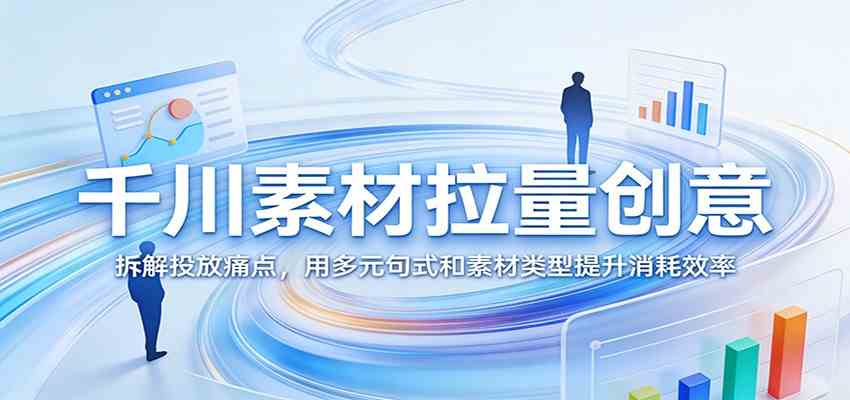 千川素材拉量创意：拆解投放痛点，用多元句式和素材类型提升消耗效率-Scorpio丨网创