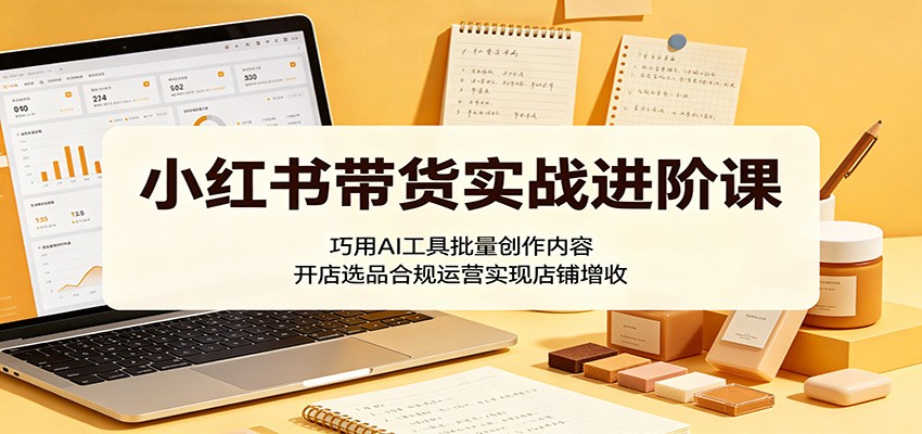 小红书带货实战进阶课:巧用AI工具批量创作内容,开店选品合规运营实现店铺增收-Scorpio丨网创
