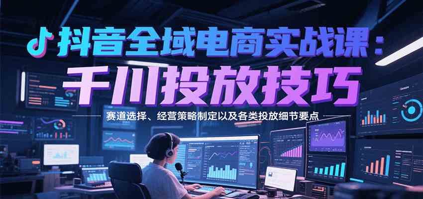 抖音全域电商实战,千川投放技巧,赛道选择、经营策略制定以及各类投放细节要点-Scorpio丨网创