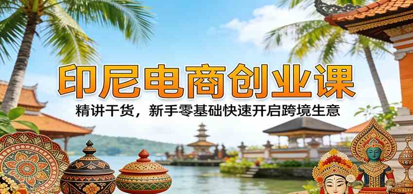 印尼电商创业课：精讲干货，新手零基础快速开启跨境生意-Scorpio丨网创