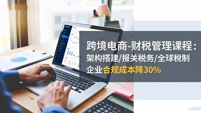 (16509期)跨境电商-财税管理课程:架构搭建/报关税务/全球税制,企业合规成本降30%-Scorpio丨网创