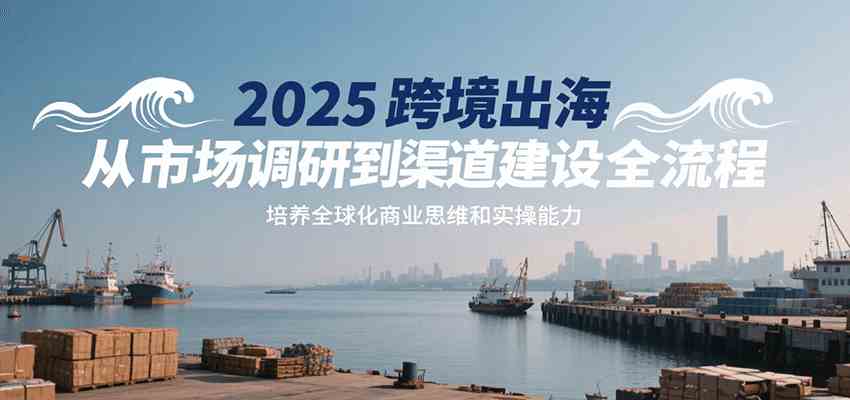 2025跨境出海从市场调研到渠道建设全流程,培养全球化商业思维和实操能力-Scorpio丨网创