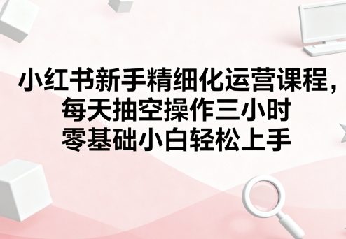 小红书新手精细化运营课程,每天抽空操作三小时,零基础小白轻松上手-Scorpio丨网创