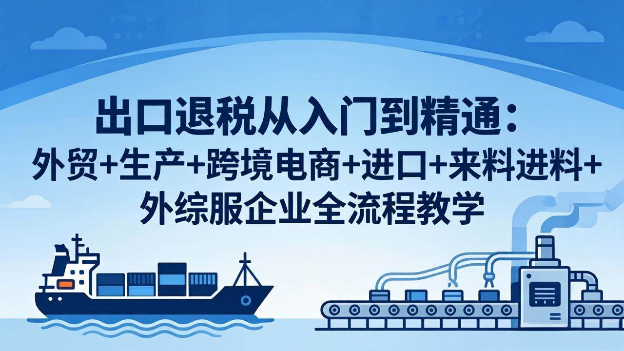 （18065期）出口退税从入门到精通：外贸+生产+跨境电商+进口+来料进料+外综服企业全流程教学-Scorpio丨网创