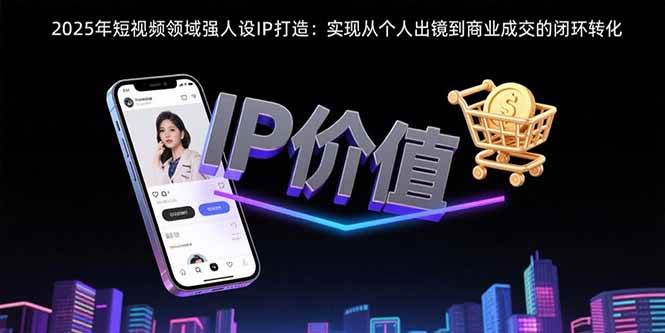 (15599期)2025年短视频领域人设IP打造:实现从个人出镜到商业成交的闭环转化-Scorpio丨网创