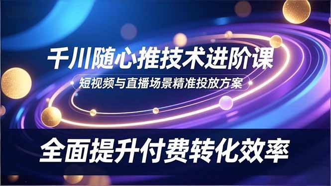 (16688期)千川随心推技术进阶课,短视频与直播场景精准投放方案,全面提升付费转化效率-Scorpio丨网创