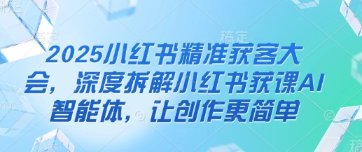 2025小红书精准获客大会，深度拆解小红书获课AI智能体，让创作更简单-Scorpio丨网创