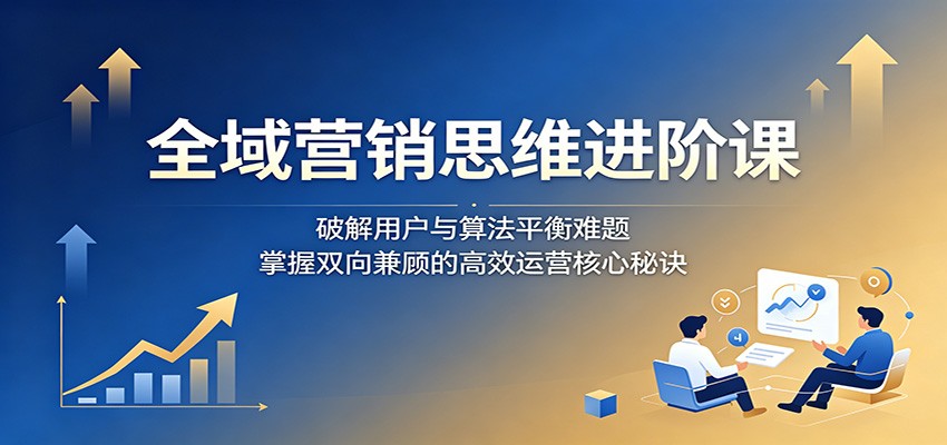 全域营销思维进阶课：破解用户与算法平衡难题，掌握双向兼顾的高效运营核心秘诀-Scorpio丨网创