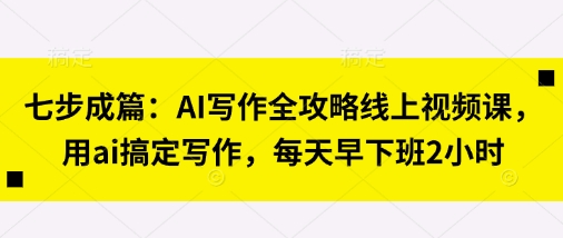 七步成篇：AI写作全攻略线上视频课，用ai搞定写作，每天早下班2小时-Scorpio丨网创