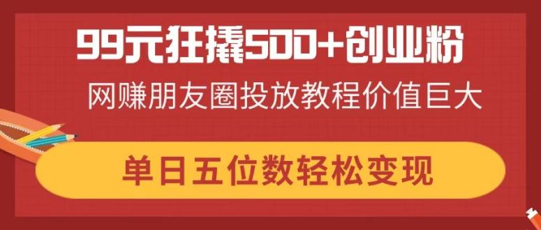 （14247期）99元狂撬500+创业粉，网赚朋友圈投放教程价值巨大，单日五位数轻松变现-Scorpio丨网创