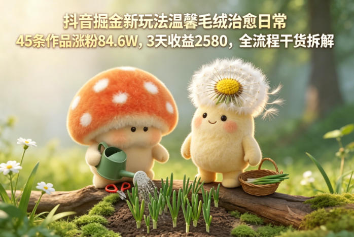 抖音掘金新玩法温馨毛绒治愈日常，45条作品涨粉84.6W，3天收益2580，全流程干货拆解-Scorpio丨网创