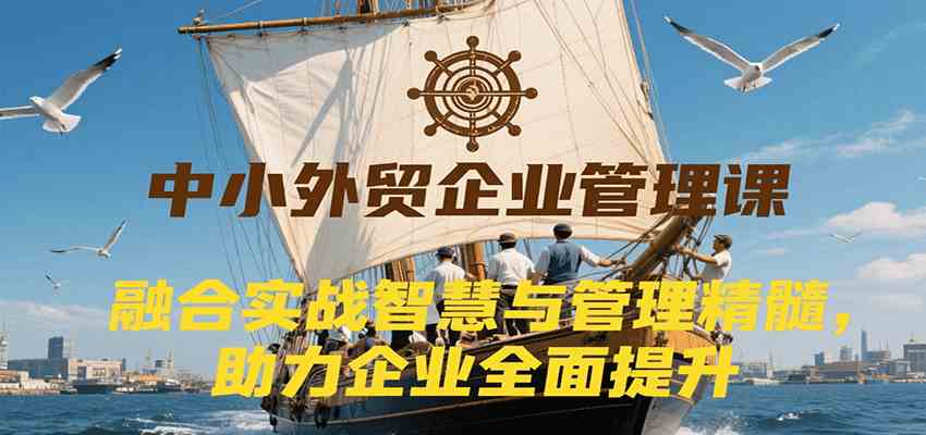 中小外贸企业管理课，融合实战智慧与管理精髓，助力企业全面提升管理水平-Scorpio丨网创